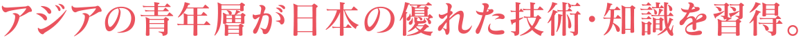 アジアの青年層が日本の優れた技術・知識を習得。